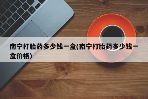 打胎药购买联系南宁打胎药多少钱一盒(南宁打胎药多少钱一盒价格)