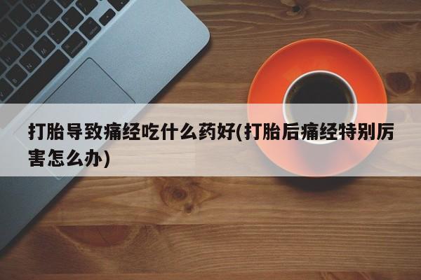 打胎药购买联系打胎导致痛经吃什么药好(打胎后痛经特别厉害怎么办)
