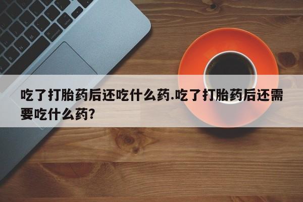 打胎药购买联系吃了打胎药后还吃什么药.吃了打胎药后还需要吃什么药？