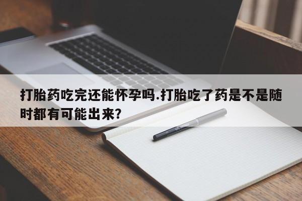 打胎药购买联系打胎药吃完还能怀孕吗.打胎吃了药是不是随时都有可能出来？