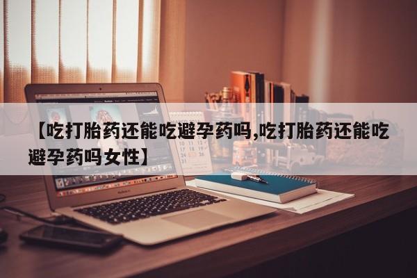 打胎药购买联系【吃打胎药还能吃避孕药吗,吃打胎药还能吃避孕药吗女性】