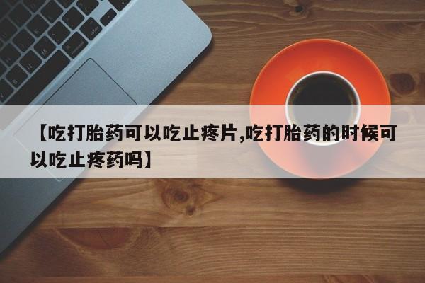打胎药购买联系【吃打胎药可以吃止疼片,吃打胎药的时候可以吃止疼药吗】