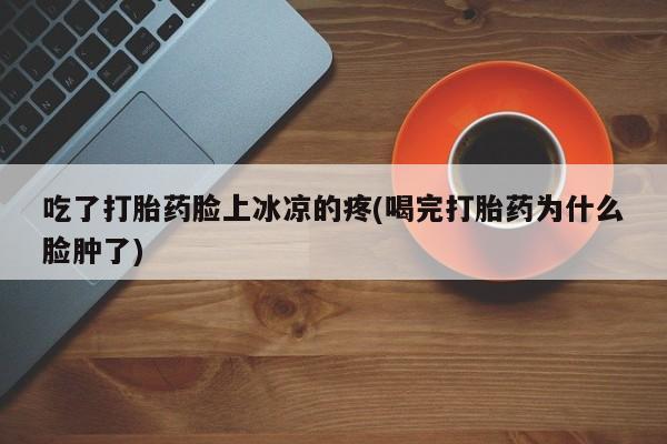 打胎药购买联系吃了打胎药脸上冰凉的疼(喝完打胎药为什么脸肿了)