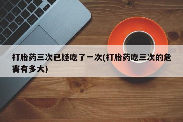打胎药购买联系打胎药三次已经吃了一次(打胎药吃三次的危害有多大)