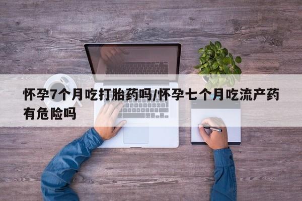 打胎药购买联系怀孕7个月吃打胎药吗/怀孕七个月吃流产药有危险吗