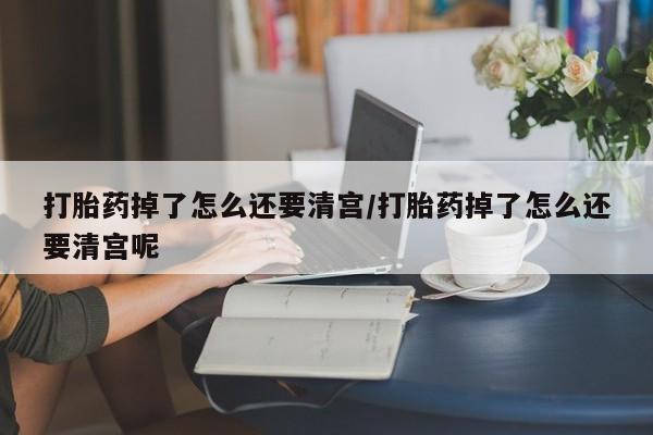 打胎药购买联系打胎药掉了怎么还要清宫/打胎药掉了怎么还要清宫呢