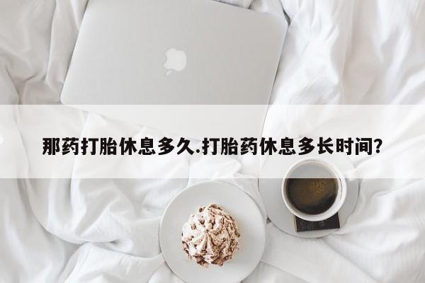 打胎药购买联系那药打胎休息多久.打胎药休息多长时间？