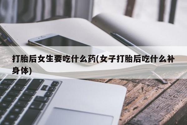 打胎药购买联系打胎后女生要吃什么药(女子打胎后吃什么补身体)