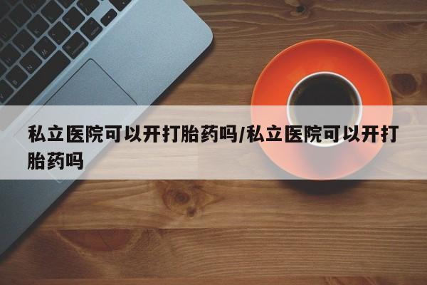 打胎药购买联系私立医院可以开打胎药吗/私立医院可以开打胎药吗