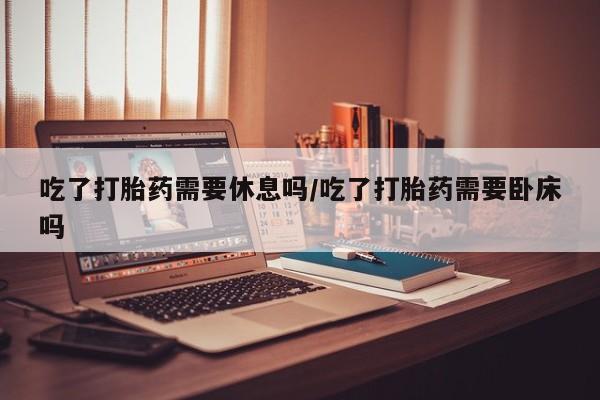 打胎药购买联系吃了打胎药需要休息吗/吃了打胎药需要卧床吗