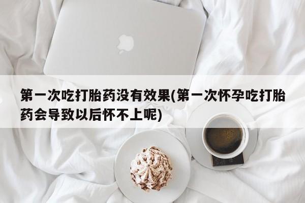 打胎药购买联系第一次吃打胎药没有效果(第一次怀孕吃打胎药会导致以后怀不上呢)