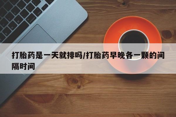 打胎药购买联系打胎药是一天就排吗/打胎药早晚各一颗的间隔时间