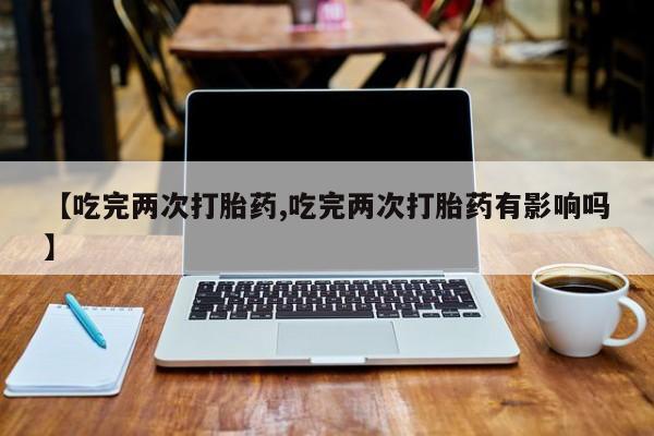 打胎药购买联系【吃完两次打胎药,吃完两次打胎药有影响吗】