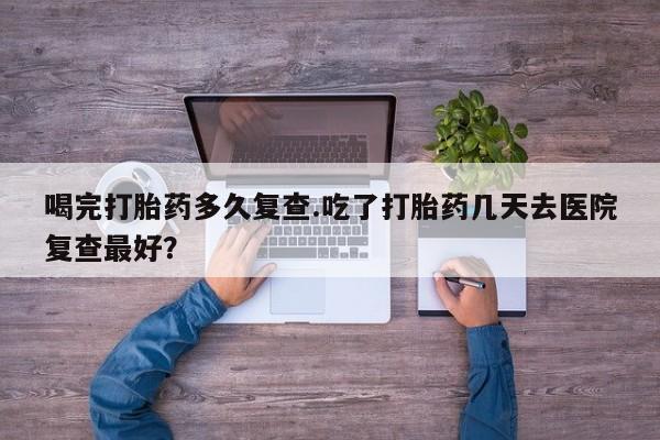 打胎药购买联系喝完打胎药多久复查.吃了打胎药几天去医院复查最好？