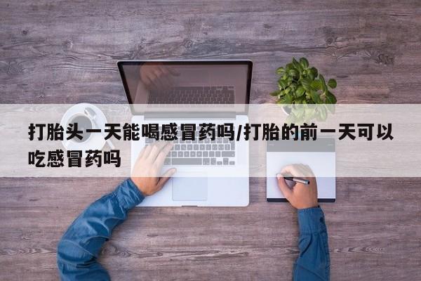 打胎药购买联系打胎头一天能喝感冒药吗/打胎的前一天可以吃感冒药吗