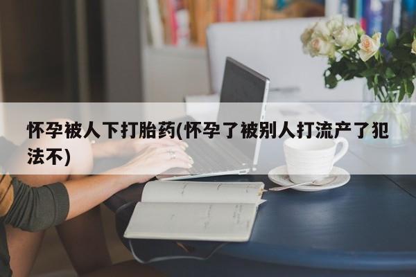 打胎药购买联系怀孕被人下打胎药(怀孕了被别人打流产了犯法不)
