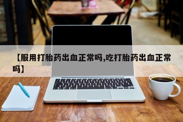 打胎药购买联系【服用打胎药出血正常吗,吃打胎药出血正常吗】