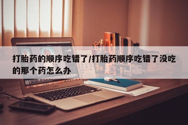 打胎药购买联系打胎药的顺序吃错了/打胎药顺序吃错了没吃的那个药怎么办