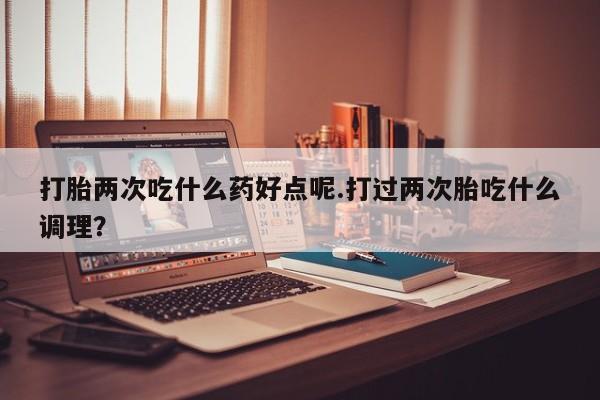 打胎药购买联系打胎两次吃什么药好点呢.打过两次胎吃什么调理？
