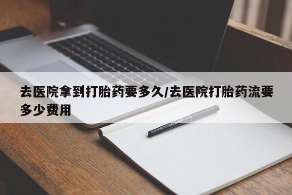 打胎药购买联系去医院拿到打胎药要多久/去医院打胎药流要多少费用