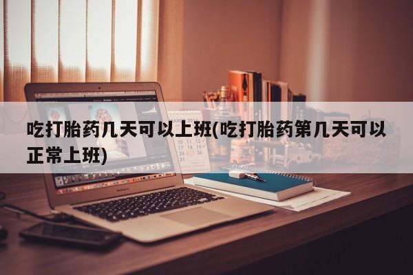 打胎药购买联系吃打胎药几天可以上班(吃打胎药第几天可以正常上班)
