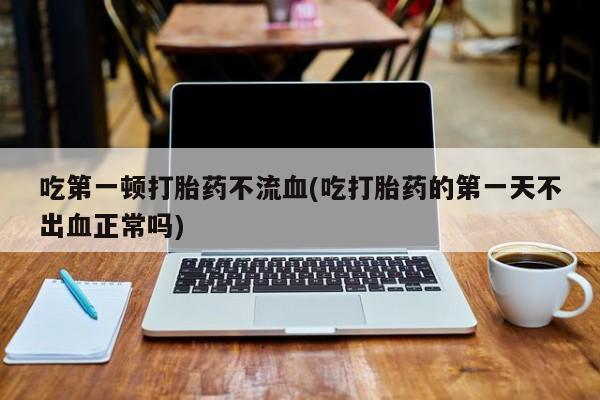 打胎药购买联系吃第一顿打胎药不流血(吃打胎药的第一天不出血正常吗)