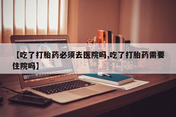 打胎药购买联系【吃了打胎药必须去医院吗,吃了打胎药需要住院吗】