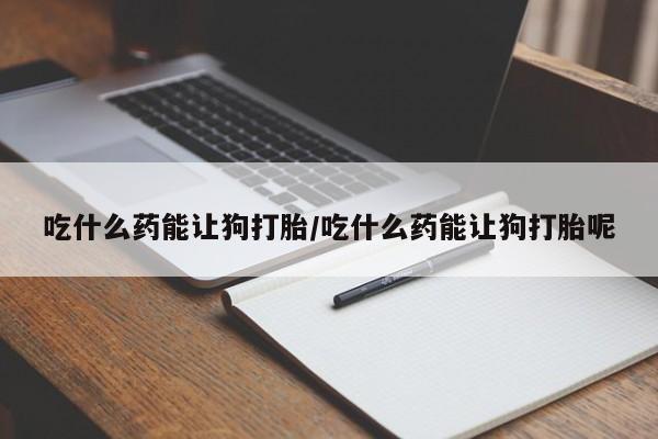 打胎药购买联系吃什么药能让狗打胎/吃什么药能让狗打胎呢
