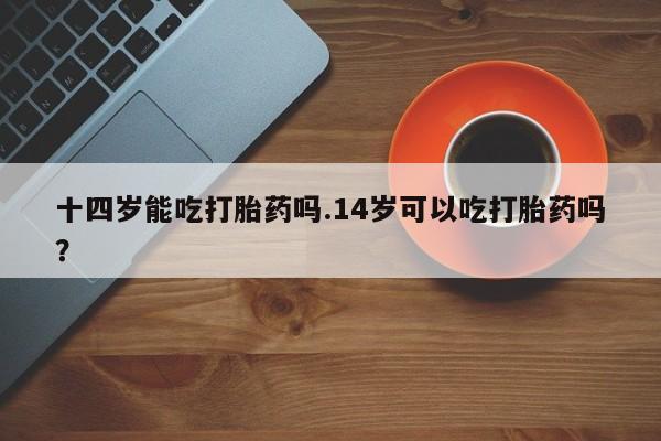打胎药购买联系十四岁能吃打胎药吗.14岁可以吃打胎药吗？