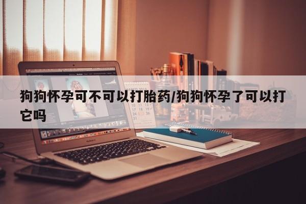 打胎药购买联系狗狗怀孕可不可以打胎药/狗狗怀孕了可以打它吗