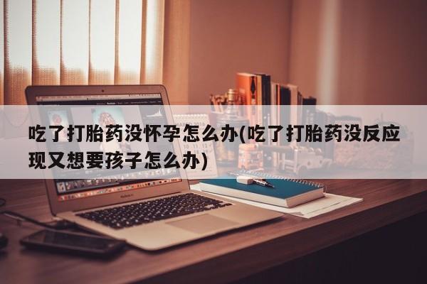 打胎药购买联系吃了打胎药没怀孕怎么办(吃了打胎药没反应现又想要孩子怎么办)
