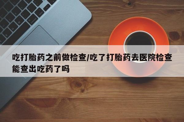 打胎药购买联系吃打胎药之前做检查/吃了打胎药去医院检查能查出吃药了吗