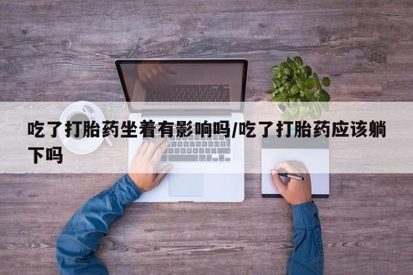 打胎药购买联系吃了打胎药坐着有影响吗/吃了打胎药应该躺下吗