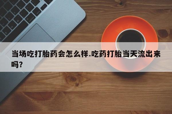 打胎药购买联系当场吃打胎药会怎么样.吃药打胎当天流出来吗？