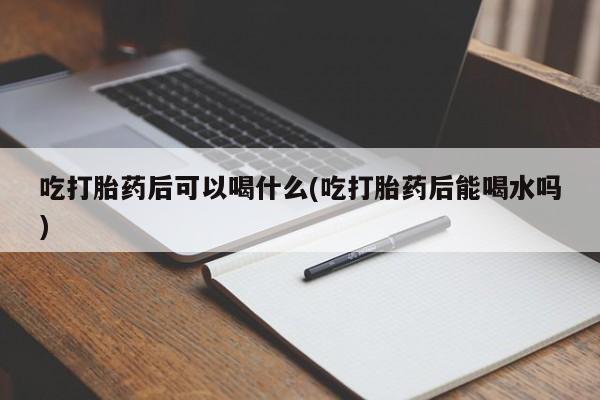 打胎药购买联系吃打胎药后可以喝什么(吃打胎药后能喝水吗)