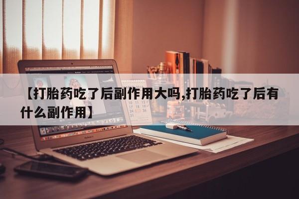 打胎药购买联系【打胎药吃了后副作用大吗,打胎药吃了后有什么副作用】