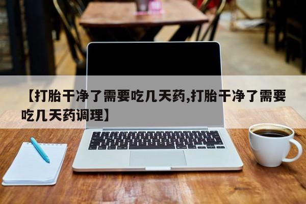 打胎药购买联系【打胎干净了需要吃几天药,打胎干净了需要吃几天药调理】