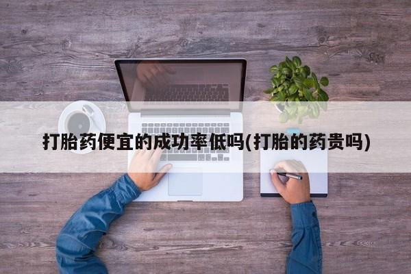 打胎药购买联系打胎药便宜的成功率低吗(打胎的药贵吗)