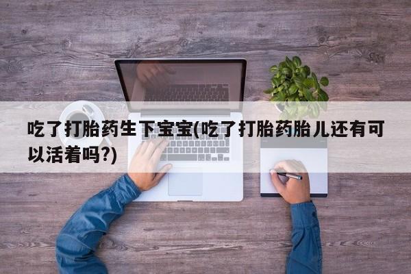 打胎药购买联系吃了打胎药生下宝宝(吃了打胎药胎儿还有可以活着吗?)