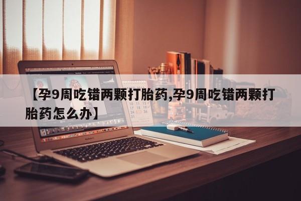 打胎药购买联系【孕9周吃错两颗打胎药,孕9周吃错两颗打胎药怎么办】