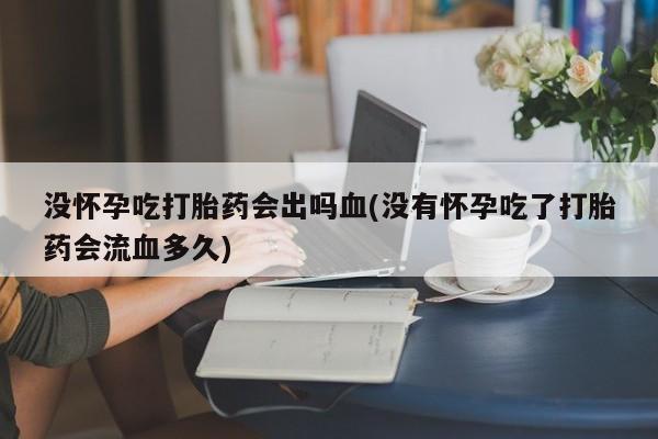 打胎药购买联系没怀孕吃打胎药会出吗血(没有怀孕吃了打胎药会流血多久)