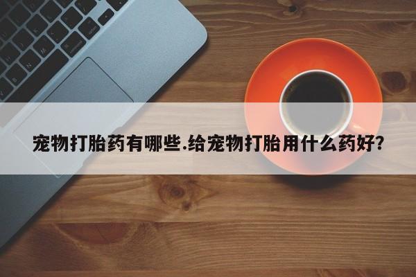打胎药购买联系宠物打胎药有哪些.给宠物打胎用什么药好？