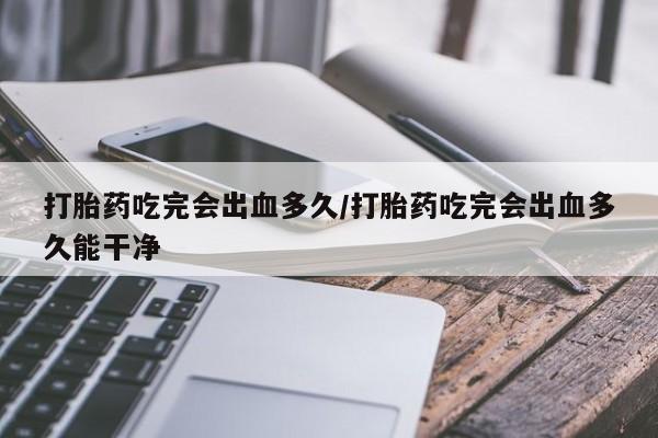 打胎药购买联系打胎药吃完会出血多久/打胎药吃完会出血多久能干净