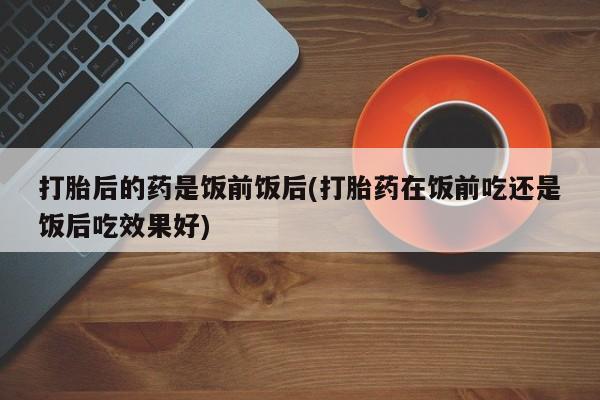 打胎药购买联系打胎后的药是饭前饭后(打胎药在饭前吃还是饭后吃效果好)