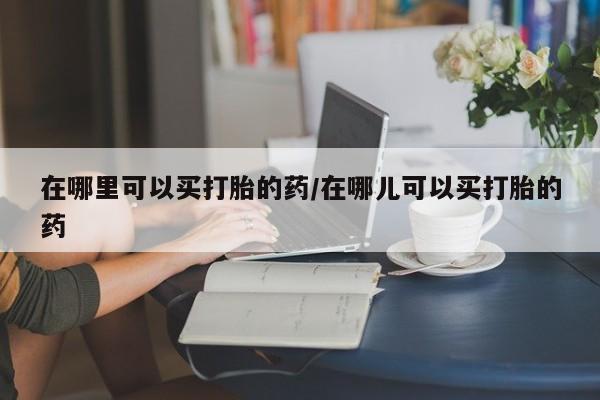 打胎药购买联系在哪里可以买打胎的药/在哪儿可以买打胎的药
