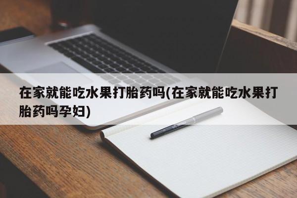 打胎药购买联系在家就能吃水果打胎药吗(在家就能吃水果打胎药吗孕妇)