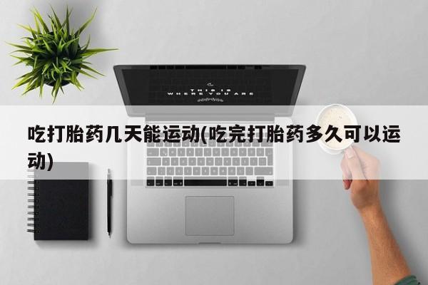 打胎药购买联系吃打胎药几天能运动(吃完打胎药多久可以运动)