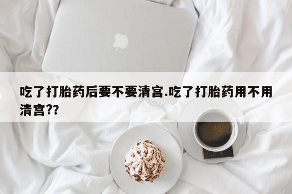 打胎药购买联系吃了打胎药后要不要清宫.吃了打胎药用不用清宫?？