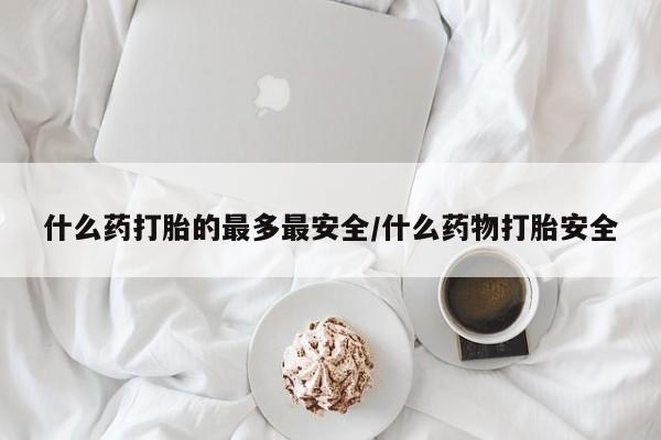 打胎药购买联系什么药打胎的最多最安全/什么药物打胎安全
