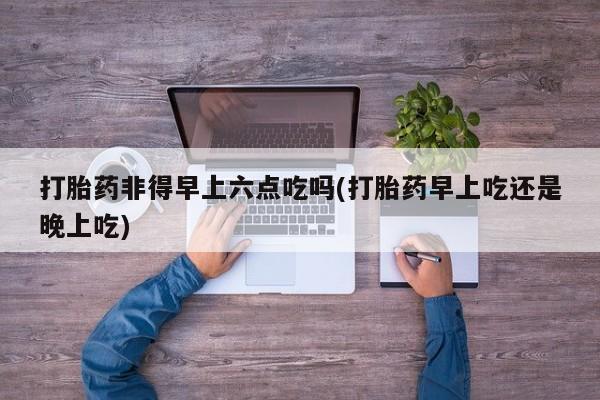 打胎药购买联系打胎药非得早上六点吃吗(打胎药早上吃还是晚上吃)